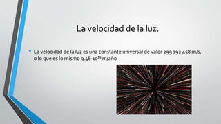 La velocidad de la luz.
• La velocidad de la luz es una constante universal de valor 299 792 458 m/s,
o lo que es lo mismo 9.46·10¹⁵ m/año
 