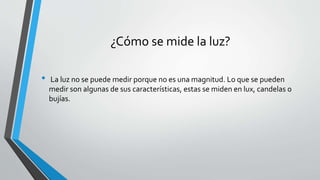 ¿Cómo se mide la luz?
• La luz no se puede medir porque no es una magnitud. Lo que se pueden
medir son algunas de sus características, estas se miden en lux, candelas o
bujías.
 