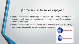 ¿Cómo se clasifican los espejos?
• Espejos cóncavos: Objeto situado a la izquierda del centro de curvatura. La
imagen es real, invertida y situada entre el centro y el foco. Su tamaño es
menor que el objeto.
• Espejos convexos: Se produce una situación en la que la imagen es virtual,
derecha y más pequeña que elementos de un espejo.
 