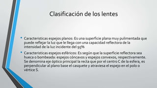 Clasificación de los lentes
• Caracteristicas espejos planos: Es una superficie plana muy pulimentada que
puede reflejar la luz que le llega con una capacidad reflectora de la
intensidad de la luz incidente del 95%
• Caracteristicas espejos esféricos: Es según que la superficie reflectora sea
hueca o bombeada: espejos cóncavos y espejos convexos, respectivamente.
Se denomina eje óptico principal la recta que por el centro C de la esfera, es
perpendicular al plano base el casquete y atraviesa el espejo en el polo o
vértice S.
 