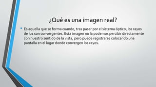 ¿Qué es una imagen real?
• Es aquella que se forma cuando, tras pasar por el sistema óptico, los rayos
de luz son convergentes. Esta imagen no la podemos percibir directamente
con nuestro sentido de la vista, pero puede registrarse colocando una
pantalla en el lugar donde convergen los rayos.
 
