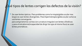 ¿Qué tipos de lentes corrigen los defectos de la visión?
• Se usan lentes ópticos. Para problemas como la miopía(globo ocular mas
largo) se usan lentes divergentes. Para hipermetropía (globo ocular corto) se
usa lentes convergente
para astigmatismo( cornea con curvatura irregular) con lentes cilíndricos
y para el estrabismo(incapacidad de dirigir los ojos al mismo foco) se usan
lentes prismáticos .
 