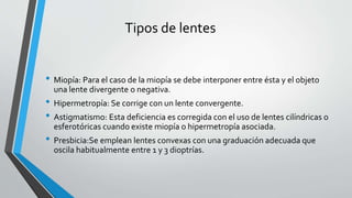 Tipos de lentes
• Miopía: Para el caso de la miopía se debe interponer entre ésta y el objeto
una lente divergente o negativa.
• Hipermetropía: Se corrige con un lente convergente.
• Astigmatismo: Esta deficiencia es corregida con el uso de lentes cilíndricas o
esferotóricas cuando existe miopía o hipermetropía asociada.
• Presbicia:Se emplean lentes convexas con una graduación adecuada que
oscila habitualmente entre 1 y 3 dioptrías.
 