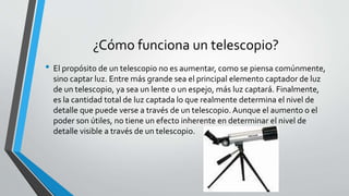 ¿Cómo funciona un telescopio?
• El propósito de un telescopio no es aumentar, como se piensa comúnmente,
sino captar luz. Entre más grande sea el principal elemento captador de luz
de un telescopio, ya sea un lente o un espejo, más luz captará. Finalmente,
es la cantidad total de luz captada lo que realmente determina el nivel de
detalle que puede verse a través de un telescopio. Aunque el aumento o el
poder son útiles, no tiene un efecto inherente en determinar el nivel de
detalle visible a través de un telescopio.
 