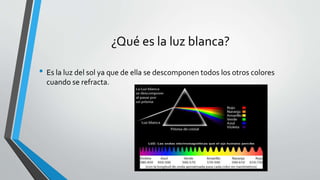 ¿Qué es la luz blanca?
• Es la luz del sol ya que de ella se descomponen todos los otros colores
cuando se refracta.
 