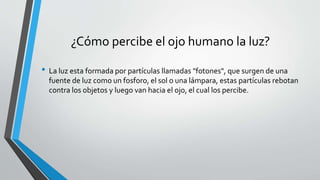 ¿Cómo percibe el ojo humano la luz?
• La luz esta formada por partículas llamadas "fotones", que surgen de una
fuente de luz como un fosforo, el sol o una lámpara, estas partículas rebotan
contra los objetos y luego van hacia el ojo, el cual los percibe.
 