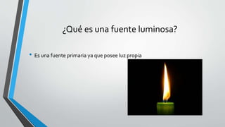 ¿Qué es una fuente luminosa?
• Es una fuente primaria ya que posee luz propia
 