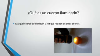¿Qué es un cuerpo iluminado?
• Es aquel cuerpo que reflejan la luz que reciben de otros objetos.
 