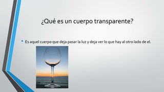 ¿Qué es un cuerpo transparente?
• Es aquel cuerpo que deja pasar la luz y deja ver lo que hay al otro lado de el.
 