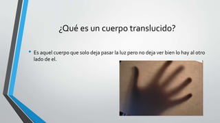¿Qué es un cuerpo translucido?
• Es aquel cuerpo que solo deja pasar la luz pero no deja ver bien lo hay al otro
lado de el.
 