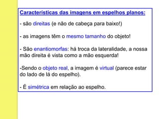 Características das imagens em espelhos planos:
- são direitas (e não de cabeça para baixo!)
- as imagens têm o mesmo tamanho do objeto!
- São enantiomorfas: há troca da lateralidade, a nossa
mão direita é vista como a mão esquerda!
-Sendo o objeto real, a imagem é virtual (parece estar
do lado de lá do espelho).
- É simétrica em relação ao espelho.
 