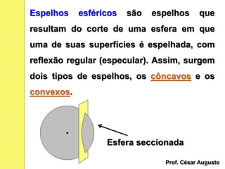Espelhos esféricos são espelhos que
resultam do corte de uma esfera em que
uma de suas superfícies é espelhada, com
reflexão regular (especular). Assim, surgem
dois tipos de espelhos, os côncavos e os
convexos.
Esfera seccionada
Prof. César Augusto
 