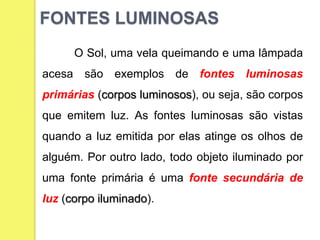 O Sol, uma vela queimando e uma lâmpada
acesa são exemplos de fontes luminosas
primárias (corpos luminosos), ou seja, são corpos
que emitem luz. As fontes luminosas são vistas
quando a luz emitida por elas atinge os olhos de
alguém. Por outro lado, todo objeto iluminado por
uma fonte primária é uma fonte secundária de
luz (corpo iluminado).
FONTES LUMINOSAS
 