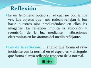 Reflexión Es un fenómeno óptico sin el cual no podríamos ver. Los objetos que  nos rodean reflejan la luz hacia nuestros ojos produciéndose en ellos las imágenes. La reflexión implica la absorción y reemisión de la luz mediante  vibraciones electrónicas en los átomos del medio reflejante.  Ley de la reflexión : El ángulo que forma el rayo incidente con la normal en el espejo es = al ángulo que forma el rayo reflejado respecto de la normal. θ i= θ r 