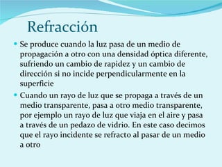 Refracción  Se produce cuando la luz pasa de un medio de propagación a otro con una densidad óptica diferente, sufriendo un cambio de rapidez y un cambio de dirección si no incide perpendicularmente en la superficie Cuando un rayo de luz que se propaga a través de un medio transparente, pasa a otro medio transparente, por ejemplo un rayo de luz que viaja en el aire y pasa a través de un pedazo de vidrio. En este caso decimos que el rayo incidente se refracto al pasar de un medio a otro  