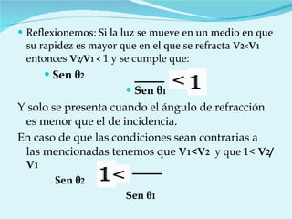 Reflexionemos: Si la luz se mueve en un medio en que su rapidez es mayor que en el que se refracta  V 2< V 1  entonces  V 2/ V 1 <  1 y se cumple que: Sen  θ 2   Sen  θ 1 Y solo se presenta cuando el ángulo de refracción es menor que el de incidencia. En caso de que las condiciones sean contrarias a las mencionadas tenemos que  V 1 <V 2   y que 1<  V 2 /V 1 Sen  θ 2   Sen  θ 1   