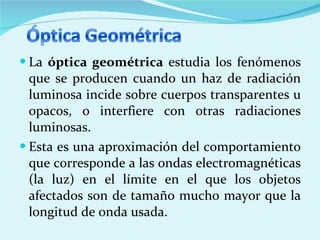La  óptica geométrica  estudia los fenómenos que se producen cuando un haz de radiación luminosa incide sobre cuerpos transparentes u opacos, o interfiere con otras radiaciones luminosas.  Esta es una aproximación del comportamiento que corresponde a las ondas electromagnéticas (la luz) en el límite en el que los objetos afectados son de tamaño mucho mayor que la longitud de onda usada. 