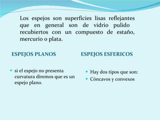 ESPEJOS PLANOS si el espejo no presenta curvatura diremos que es un espejo plano. Hay dos tipos que son: Cóncavos y convexos ESPEJOS ESFERICOS Los espejos son superficies lisas reflejantes que en general son de vidrio pulido  recubiertos con un compuesto de estaño, mercurio o plata. 
