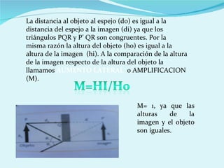La distancia al objeto al espejo (d0) es igual a la distancia del espejo a la imagen (di) ya que los triángulos PQR y P’ QR son congruentes. Por la misma razón la altura del objeto (h0) es igual a la altura de la imagen  (hi). A la comparación de la altura de la imagen respecto de la altura del objeto la llamamos  AUMENTO LATERAL  o AMPLIFICACION (M). M= 1, ya que las alturas de la imagen y el objeto son iguales. 