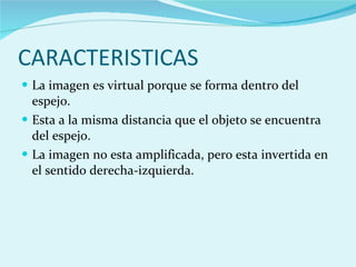 La imagen es virtual porque se forma dentro del espejo. Esta a la misma distancia que el objeto se encuentra del espejo. La imagen no esta amplificada, pero esta invertida en el sentido derecha-izquierda. CARACTERISTICAS 