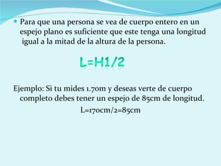 Para que una persona se vea de cuerpo entero en un espejo plano es suficiente que este tenga una longitud  igual a la mitad de la altura de la persona. Ejemplo: Si tu mides 1.70m y deseas verte de cuerpo completo debes tener un espejo de 85cm de longitud. L=170cm/2=85cm 