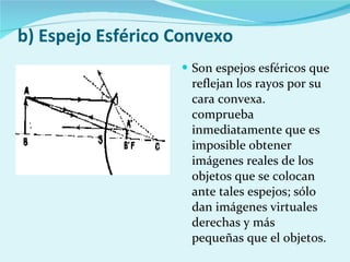 b) Espejo Esférico Convexo Son espejos esféricos que reflejan los rayos por su cara convexa. comprueba inmediatamente que es imposible obtener imágenes reales de los objetos que se colocan ante tales espejos; sólo dan imágenes virtuales derechas y más pequeñas que el objetos. 