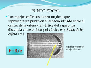 Los espejos esféricos tienen un  foco , que representa un punto en el espacio situado entre el centro de la esfera y el vértice del espejo. La distancia entre el foco y el vértice es (  Radio de la esfera  / 2 ). F=R/2 Figura: Foco de un espejo cóncavo PUNTO FOCAL 