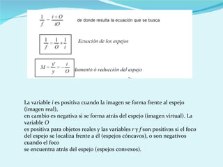 La variable  i  es positiva cuando la imagen se forma frente al espejo (imagen real), en cambio es negativa si se forma atrás del espejo (imagen virtual). La variable  O es positiva para objetos reales y las variables  r  y  f  son positivas si el foco del espejo se localiza frente a él (espejos cóncavos), o son negativos cuando el foco se encuentra atrás del espejo (espejos convexos). 