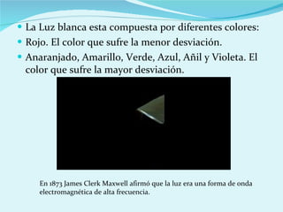 La Luz blanca esta compuesta por diferentes colores: Rojo. El color que sufre la menor desviación. Anaranjado, Amarillo, Verde, Azul, Añil y Violeta. El color que sufre la mayor desviación. En 1873 James Clerk Maxwell afirmó que la luz era una forma de onda electromagnética de alta frecuencia. 