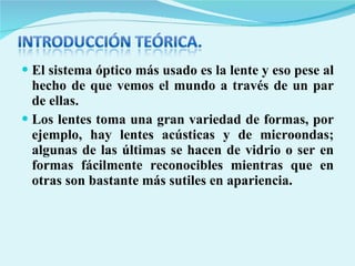 El sistema óptico más usado es la lente y eso pese al hecho de que vemos el mundo a través de un par de ellas. Los lentes toma una gran variedad de formas, por ejemplo, hay lentes acústicas y de microondas; algunas de las últimas se hacen de vidrio o ser en formas fácilmente reconocibles mientras que en otras son bastante más sutiles en apariencia.  