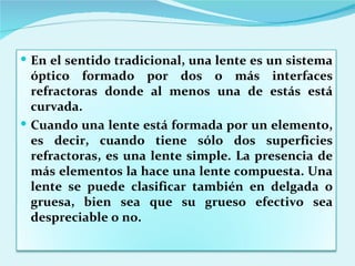 En el sentido tradicional, una lente es un sistema óptico formado por dos o más interfaces refractoras donde al menos una de estás está curvada. Cuando una lente está formada por un elemento, es decir, cuando tiene sólo dos superficies refractoras, es una lente simple. La presencia de más elementos la hace una lente compuesta. Una lente se puede clasificar también en delgada o gruesa, bien sea que su grueso efectivo sea despreciable o no. 