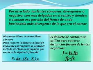 Por otro lado, las lentes cóncavas, divergentes o negativa, son más delgadas en el centro y tienden a avanzar esa porción del frente de onda haciéndola más divergente de lo que era al entrar Biconvexo Plano convexo Plano cóncavo Para conocer la distancia focal de una lente convergente se utiliza el método de Planos conjugados que conlleva la siguiente fórmula: F=  d2 - (X2 - X,) 2  El doblete de contacto se utiliza para conocer distancias focales de lentes negativas: f =  fs fp fp-fs 