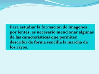 Para estudiar la formación de imágenes por lentes, es necesario mencionar algunas de las características que permiten describir de forma sencilla la marcha de los rayos. 