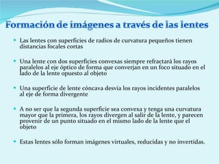 Las lentes con superficies de radios de curvatura pequeños tienen distancias focales cortas  Una lente con dos superficies convexas siempre refractará los rayos paralelos al eje óptico de forma que converjan en un foco situado en el lado de la lente opuesto al objeto  Una superficie de lente cóncava desvía los rayos incidentes paralelos al eje de forma divergente  A no ser que la segunda superficie sea convexa y tenga una curvatura mayor que la primera, los rayos divergen al salir de la lente, y parecen provenir de un punto situado en el mismo lado de la lente que el objeto  Estas lentes sólo forman imágenes virtuales, reducidas y no invertidas.  