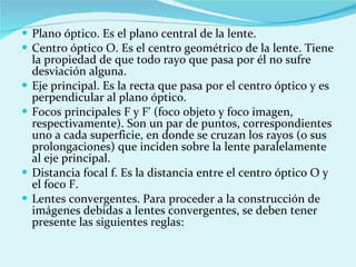 Plano óptico. Es el plano central de la lente. Centro óptico O. Es el centro geométrico de la lente. Tiene la propiedad de que todo rayo que pasa por él no sufre desviación alguna. Eje principal. Es la recta que pasa por el centro óptico y es perpendicular al plano óptico. Focos principales F y F' (foco objeto y foco imagen, respectivamente). Son un par de puntos, correspondientes uno a cada superficie, en donde se cruzan los rayos (o sus prolongaciones) que inciden sobre la lente paralelamente al eje principal. Distancia focal f. Es la distancia entre el centro óptico O y el foco F. Lentes convergentes. Para proceder a la construcción de imágenes debidas a lentes convergentes, se deben tener presente las siguientes reglas: 