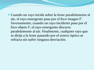 Cuando un rayo incide sobre la lente paralelamente al eje, el rayo emergente pasa por el foco imagen F'. Inversamente, cuando un rayo incidente pasa por el foco objeto F, el rayo emergente discurre paralelamente al eje. Finalmente, cualquier rayo que se dirija a la lente pasando por el centro óptico se refracta sin sufrir ninguna desviación. 