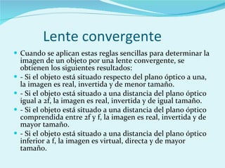 Lente convergente Cuando se aplican estas reglas sencillas para determinar la imagen de un objeto por una lente convergente, se obtienen los siguientes resultados: - Si el objeto está situado respecto del plano óptico a una, la imagen es real, invertida y de menor tamaño. - Si el objeto está situado a una distancia del plano óptico igual a 2f, la imagen es real, invertida y de igual tamaño. - Si el objeto está situado a una distancia del plano óptico comprendida entre 2f y f, la imagen es real, invertida y de mayor tamaño. - Si el objeto está situado a una distancia del plano óptico inferior a f, la imagen es virtual, directa y de mayor tamaño. 