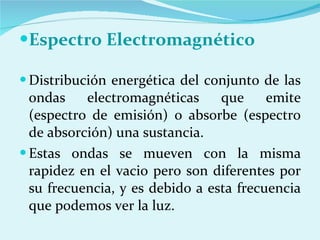 Espectro Electromagnético  Distribución energética del conjunto de las ondas electromagnéticas que emite (espectro de emisión) o absorbe (espectro de absorción) una sustancia. Estas ondas se mueven con la misma rapidez en el vacio pero son diferentes por su frecuencia, y es debido a esta frecuencia que podemos ver la luz. 