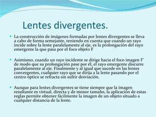 Lentes divergentes. La construcción de imágenes formadas por lentes divergentes se lleva a cabo de forma semejante, teniendo en cuenta que cuando un rayo incide sobre la lente paralelamente al eje, es la prolongación del rayo emergente la que pasa por el foco objeto F   Asimismo, cuando un rayo incidente se dirige hacia el foco imagen F' de modo que su prolongación pase por él, el rayo emergente discurre paralelamente al eje. Finalmente y al igual que sucede en las lentes convergentes, cualquier rayo que se dirija a la lente pasando por el centro óptico se refracta sin sufrir desviación. Aunque para lentes divergentes se tiene siempre que la imagen resultante es virtual, directa y de menor tamaño, la aplicación de estas reglas permite obtener fácilmente la imagen de un objeto situado a cualquier distancia de la lente. 