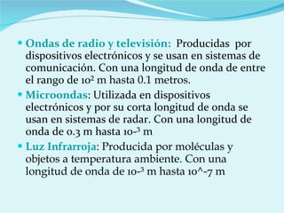 Ondas de radio y televisión:  Producidas  por dispositivos electrónicos y se usan en sistemas de comunicación.   Con una longitud de onda de entre el rango de 10 ² m hasta 0.1 metros. Microondas : Utilizada en dispositivos electrónicos y por su corta longitud de onda se usan en sistemas de radar. Con una longitud de onda de 0.3 m hasta 10- ³ m  Luz Infrarroja : Producida por moléculas y objetos a temperatura ambiente. Con una longitud de onda de  10- ³ m hasta  10^-7  m  