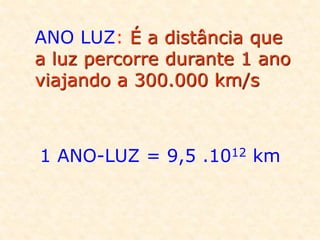 ANO LUZ: É a distância que
a luz percorre durante 1 ano
viajando a 300.000 km/s
1 ANO-LUZ = 9,5 .1012 km
 