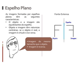 EspelhoPlano
Fonte ExtensaAs imagens formadas por espelhos
planos têm as seguintes
características:
• O objeto e a imagem são
equidistantes do espelho.
• Objeto e imagem têm naturezas
contrárias: se o objeto é real, a
imagem é virtual e vice-versa.
• Imagem do mesmo
tamanho que o objeto.
• Imagem é reversa.
 