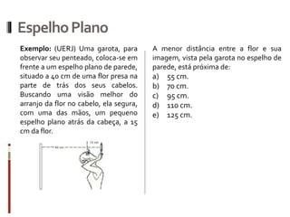 EspelhoPlano
Exemplo: (UERJ) Uma garota, para
observar seu penteado, coloca-se em
frente a um espelho plano de parede,
situado a 40 cm de uma flor presa na
parte de trás dos seus cabelos.
Buscando uma visão melhor do
arranjo da flor no cabelo, ela segura,
com uma das mãos, um pequeno
espelho plano atrás da cabeça, a 15
cm da flor.
A menor distância entre a flor e sua
imagem, vista pela garota no espelho de
parede, está próxima de:
a) 55 cm.
b) 70 cm.
c) 95 cm.
d) 110 cm.
e) 125 cm.
 