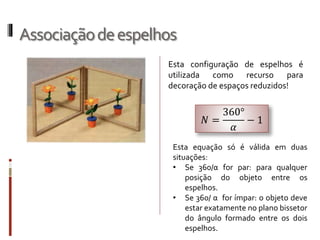 Associaçãodeespelhos
Esta configuração de espelhos é
utilizada como recurso para
decoração de espaços reduzidos!
𝑁 =
360°
𝛼
− 1
Esta equação só é válida em duas
situações:
• Se 360/α for par: para qualquer
posição do objeto entre os espelhos.
• Se 360/ α for ímpar: o objeto deve
estar exatamente no plano bissetor
do ângulo formado entre os dois
espelhos.
 