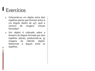 Exercícios
1. Colocando-se um objeto entre dois
espelhos planos que formam entre
si um ângulo diedro de 45º, qual o
número de imagens virtuais
formadas?
2. Um objeto é colocado sobre a
bissetriz do ângulo formado por
dois espelhos planos, produzindo-
se 35 imagens do referido objeto.
Determine o ângulo entre os
espelhos.
 