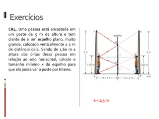 Exercícios
ER4. Uma pessoa está encostada em
um poste de 5 m de altura e tem
diante de si um espelho plano, muito
grande, colocado verticalmente a 2 m
de distância dela. Sendo de 1,60 m a
altura dos olhos dessa pessoa em
relação ao solo horizontal, calcule o
tamanho mínimo x do espelho para
que ela possa ver o poste por Inteiro.
x = 2,5 m
 