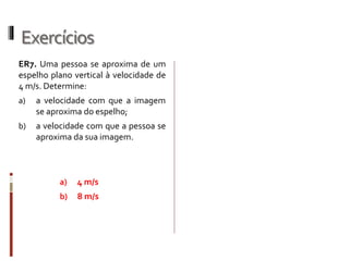 Exercícios
ER7. Uma pessoa se aproxima de um
espelho plano vertical à velocidade de
4 m/s. Determine:
a) a velocidade com que a imagem
se aproxima do espelho;
b) a velocidade com que a pessoa se
aproxima da sua imagem.
a) 4 m/s
b) 8 m/s
 