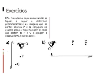 Exercícios
EP3. Um professor de Física, cujos olhos
estão a 1,70 m do chão e que tem 1,80 m
de altura, está de pé em frente a um
espelho plano vertical em uma sala de
aula e pede aos seus alunos que
calculem:
a) o tamanho mínimo do espelho para
que ele possa ver sua imagem refletida
por inteiro;
0,90 m
b) a quantos centímetros do chão deverá
ficar a borda inferior do espelho para que
ele possa ver os seus pés por reflexão.
85 cm
EP5. Um espelho plano vertical conjuga
um vaso e sua imagem, com ele situado
a 3,5 m de distância. Afastando-se o
espelho 2 m, mantendo-o ainda vertical,
que distância passa a separar as duas
imagens (inicial e final)? 4 m
EP6. Um motorista que está a 60 km/h
vê pelo espelho retrovisor do seu carro a
imagem de uma casinha que está à beira
da estrada. Determine:
a) a velocidade da imagem em relação à
estrada; 120 km/h
b) a velocidade da imagem em relação
ao motorista. 60 km/h
 