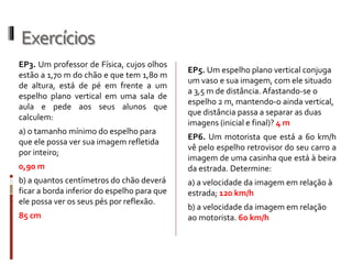 Exercícios
EP7. Se você estiver se aproximando
perpendicularmente de uma parede
espelhada a uma velocidade de 2,5 m/s,
a sua imagem:
a) aumenta de tamanho.
b) diminui de tamanho.
c) afasta-se de você à velocidade de 2,5
m/s.
d) aproxima-se de você à velocidade de
2,5 m/s.
e) aproxima-se de você à velocidade de
5,0 m/s.
EP10. Um lustre com 4 lâmpadas está
suspenso no teto, próximo à parede de
uma sala. O teto e a parede são espelhos
planos. Uma pessoa, olhando para esse
diedro (ângulo formado pelo encontro
de dois planos) reto, verá no total
quantos lustres e quantas lâmpadas?
4 lustres e 16 lâmpadas.
EP4. Pedro deseja observar uma torre
inteira, de 101 m de altura, através de
um espelho de tamanho 1,0 m, situado a
50 m dela. Qual deve ser a mínima
distância do espelho a qual Pedro deverá
ficar?
 