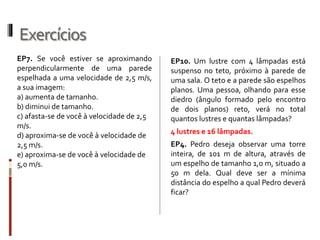 Exercícios
2. No exercício anterior, considerando que
Renato possui 1,80 m de altura, qual
deverá ser a altura mínima do espelho em
relação ao solo, para que ele possa ver a
imagem completa da árvore?
1. A figura abaixo mostra Renato em
frente a um espelho plano, vertical, de
tamanho 1 m e de costas para uma
árvore de altura 5 m de altura (fora de
escala). Na situação ilustrada, qual
deverá ser a distância mínima de
Renato até o espelho para que ele possa
ver a imagem completa da árvore?
 